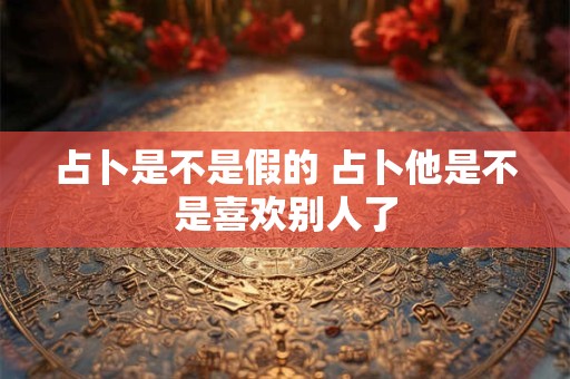 占卜是不是假的 占卜他是不是喜欢别人了