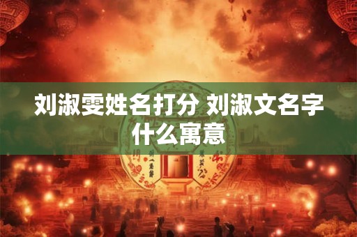 刘淑雯姓名打分 刘淑文名字什么寓意