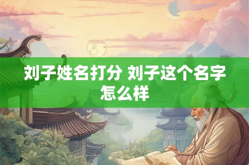 刘子姓名打分 刘子这个名字怎么样