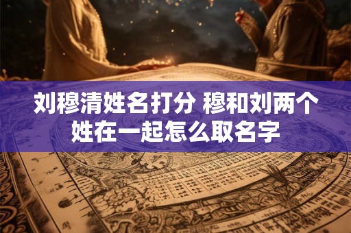 刘穆清姓名打分 穆和刘两个姓在一起怎么取名字