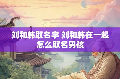 刘和韩取名字 刘和韩在一起怎么取名男孩
