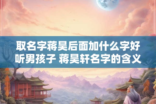 取名字蒋昊后面加什么字好听男孩子 蒋昊轩名字的含义是什么 取名字蒋昊后面加什么字好听男孩子 蒋昊轩名字的含义是什么