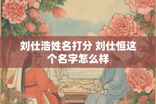 刘仕浩姓名打分 刘仕恒这个名字怎么样 刘仕浩姓名打分 刘仕恒这个名字怎么样