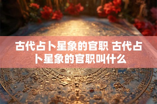 古代占卜星象的官职 古代占卜星象的官职叫什么 古代占卜星象的官职 古代占卜星象的官职叫什么