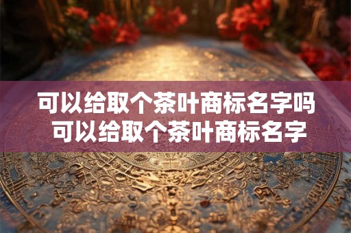 可以给取个茶叶商标名字吗 可以给取个茶叶商标名字吗怎么取