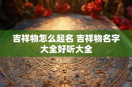 吉祥物怎么起名 吉祥物名字大全好听大全