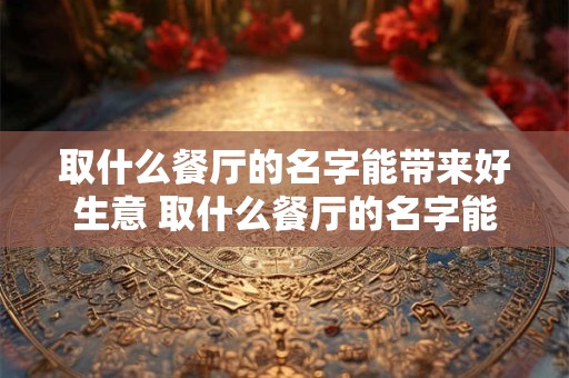 取什么餐厅的名字能带来好生意 取什么餐厅的名字能带来好生意和好运气