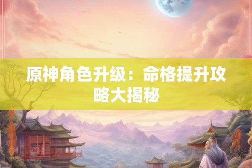 原神角色升级：命格提升攻略大揭秘