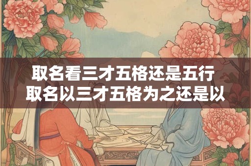 取名看三才五格还是五行 取名以三才五格为之还是以五行为主 取名看三才五格还是五行 取名以三才五格为之还是以五行为主