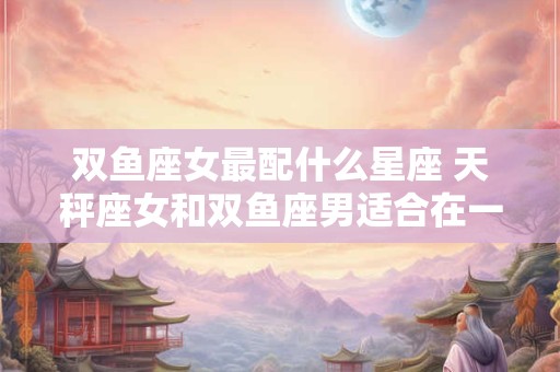 双鱼座女最配什么星座 天秤座女和双鱼座男适合在一起吗 双鱼座女最配什么星座 天秤座女和双鱼座男适合在一起吗