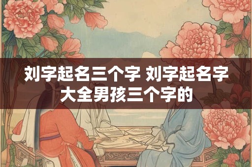 刘字起名三个字 刘字起名字大全男孩三个字的