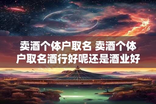 卖酒个体户取名 卖酒个体户取名酒行好呢还是酒业好呢