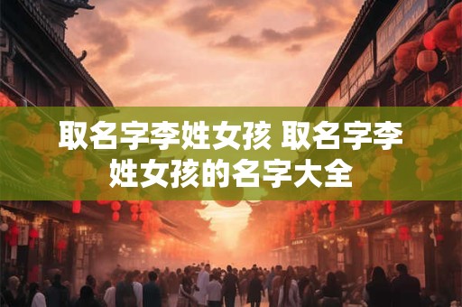 取名字李姓女孩 取名字李姓女孩的名字大全
