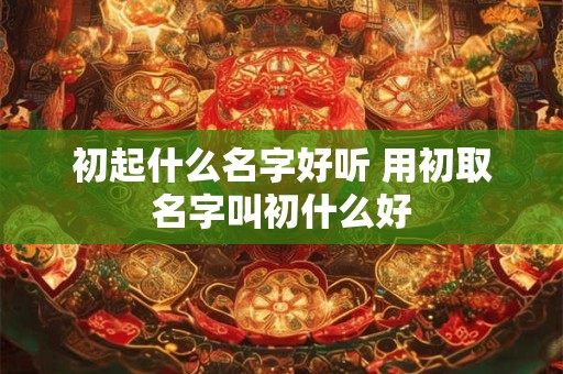 初起什么名字好听 用初取名字叫初什么好
