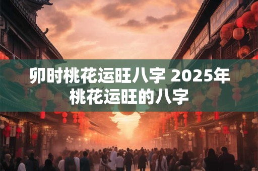 卯时桃花运旺八字 2025年桃花运旺的八字