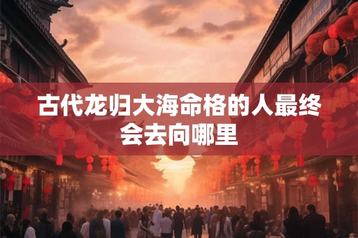 古代龙归大海命格的人最终会去向哪里