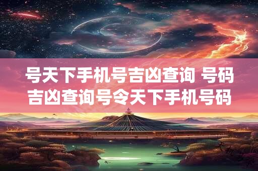 号天下手机号吉凶查询 号码吉凶查询号令天下手机号码测吉凶(超准)