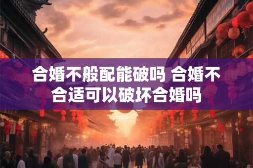合婚不般配能破吗 合婚不合适可以破坏合婚吗