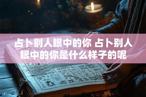 占卜别人眼中的你 占卜别人眼中的你是什么样子的呢
