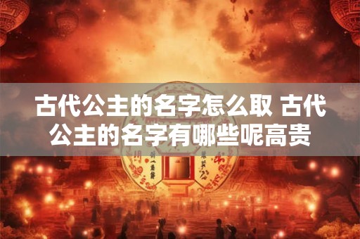 古代公主的名字怎么取 古代公主的名字有哪些呢高贵