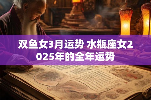 双鱼女3月运势 水瓶座女2025年的全年运势