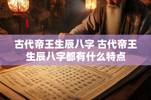 古代帝王生辰八字 古代帝王生辰八字都有什么特点