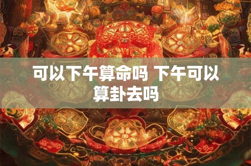 可以下午算命吗 下午可以算卦去吗