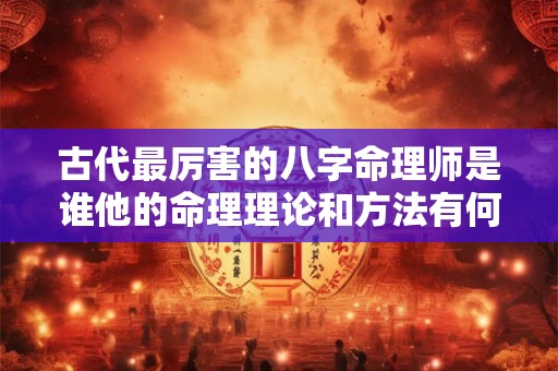 古代最厉害的八字命理师是谁他的命理理论和方法有何独特之处 古代最厉害的八字命理师是谁他的命理理论和方法有何独特之处