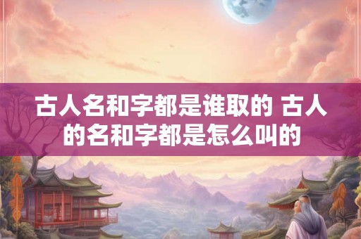 古人名和字都是谁取的 古人的名和字都是怎么叫的 古人名和字都是谁取的 古人的名和字都是怎么叫的