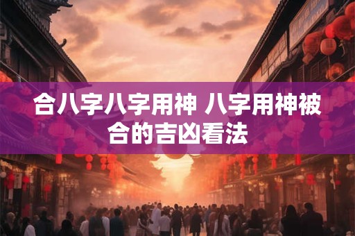 合八字八字用神 八字用神被合的吉凶看法
