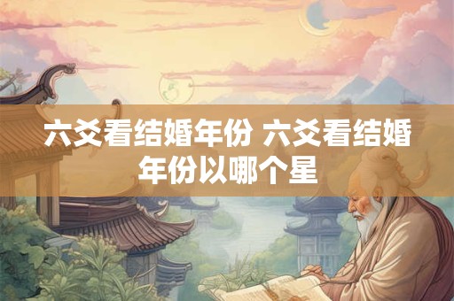 六爻看结婚年份 六爻看结婚年份以哪个星 六爻看结婚年份 六爻看结婚年份以哪个星