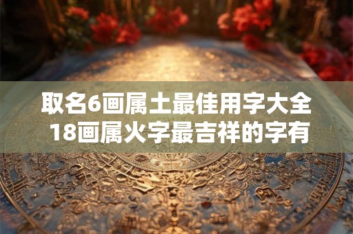 取名6画属土最佳用字大全 18画属火字最吉祥的字有哪些