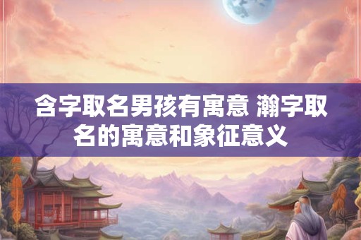 含字取名男孩有寓意 瀚字取名的寓意和象征意义