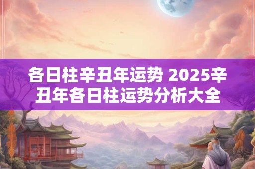 各日柱辛丑年运势 2025辛丑年各日柱运势分析大全