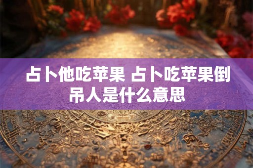 占卜他吃苹果 占卜吃苹果倒吊人是什么意思