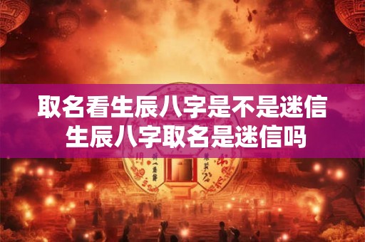 取名看生辰八字是不是迷信 生辰八字取名是迷信吗