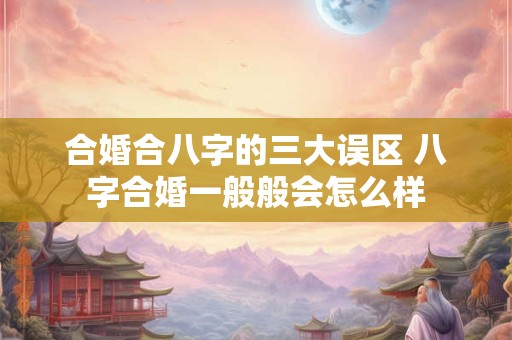 合婚合八字的三大误区 八字合婚一般般会怎么样