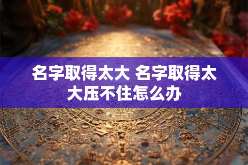 名字取得太大 名字取得太大压不住怎么办