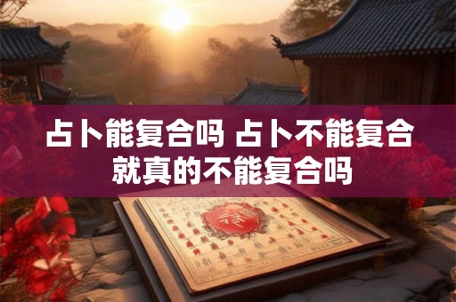 占卜能复合吗 占卜不能复合 就真的不能复合吗