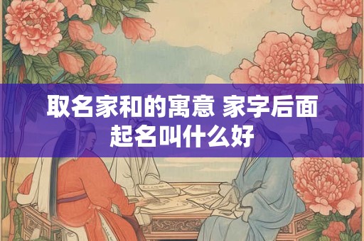 取名家和的寓意 家字后面起名叫什么好