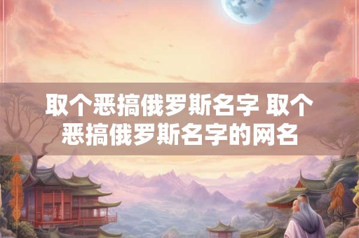 取个恶搞俄罗斯名字 取个恶搞俄罗斯名字的网名