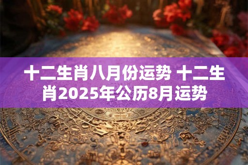 十二生肖八月份运势 十二生肖2025年公历8月运势