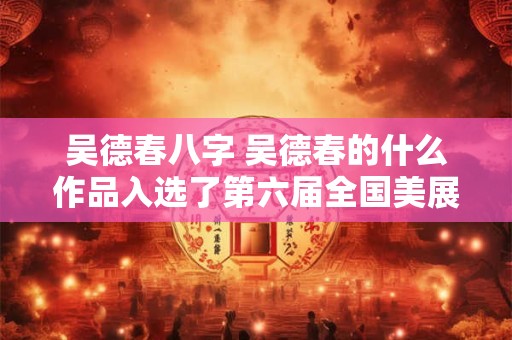 吴德春八字 吴德春的什么作品入选了第六届全国美展