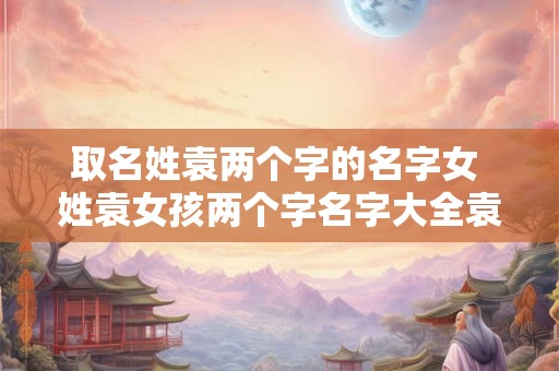 取名姓袁两个字的名字女 姓袁女孩两个字名字大全袁姓2个字女宝宝起名