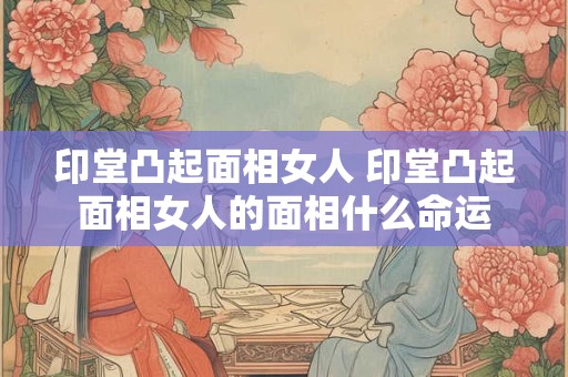 印堂凸起面相女人 印堂凸起面相女人的面相什么命运
