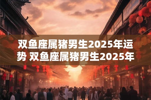 双鱼座属猪男生2026年运势 双鱼座属猪男生2026年运势完整版