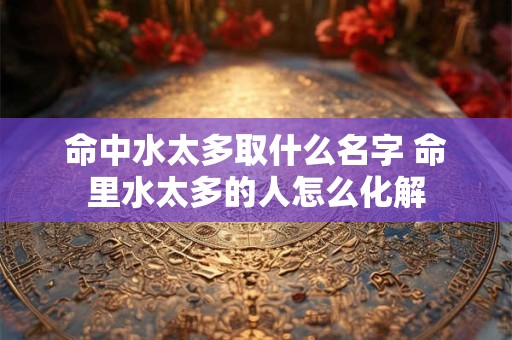 命中水太多取什么名字 命里水太多的人怎么化解