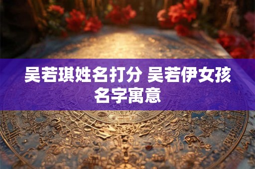 吴若琪姓名打分 吴若伊女孩名字寓意