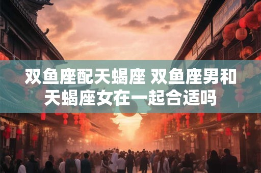双鱼座配天蝎座 双鱼座男和天蝎座女在一起合适吗