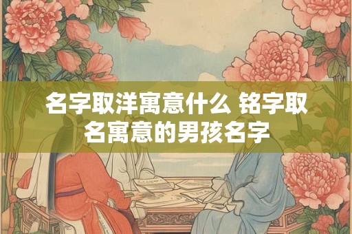名字取洋寓意什么 铭字取名寓意的男孩名字